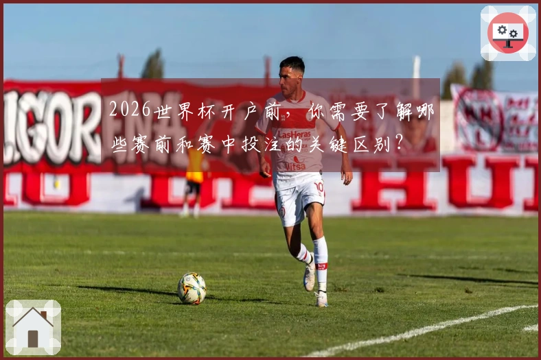 2026世界杯开户前，你需要了解哪些赛前和赛中投注的关键区别？