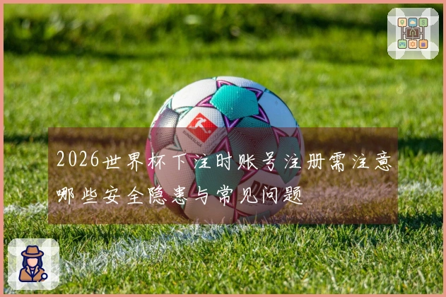2026世界杯下注时账号注册需注意哪些安全隐患与常见问题