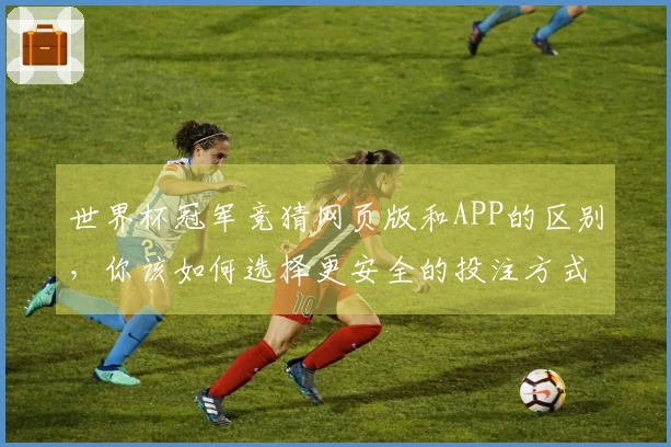 世界杯冠军竞猜网页版和APP的区别，你该如何选择更安全的投注方式？