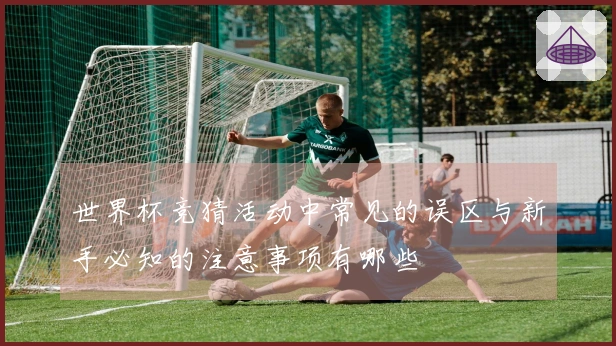 世界杯竞猜活动中常见的误区与新手必知的注意事项有哪些