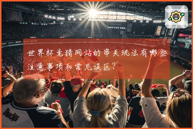 世界杯竞猜网站的串关玩法有哪些注意事项和常见误区？